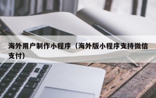 涉县海外用户制作小程序（海外版小程序支持微信支付）