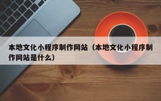 涉县本地文化小程序制作网站（本地文化小程序制作网站是什么）