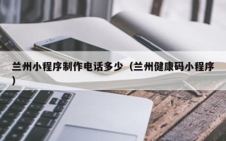 涉县兰州小程序制作电话多少（兰州健康码小程序）